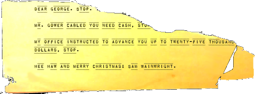 Dear George, STOP. Mr. Gower cabled you need cash. STOP. My office instructed to advance you up to twenty-five thousand dollars. STOP. Hee-Haw and Merry Christmas, Sam Wainwright.